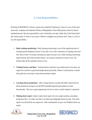Independent University, Bangladesh
Page 12 of 38
2.3 Job Responsibilities.
Working at BEXIMCO is always a great and wonderful Experience, Cause it is one of the most
renowned company and industrial family of Bangladesh, where HR practices done by almost
hundred percent. My job responsibility wasn’t limited by one task, rather then I feel lucky that I
did various types of work in my section. Which is enlighten my practical skill. There is a list of
my Job responsibility
1. Daily training monitoring: Daily training monitoring is one of the significant task of
training and development section. Every day 4 to 6 class commence in training room and
few class in floor. Everyday morning my supervisor gave me a daily training monitoring
report format, and I observed the classes. Are classes commence in time or not. Are
trainers take all the schedule classes or not.
2. Visiting Factory and floor: Visiting factory and floor was another part of my duty, my
supervisor send me to gain knowledge about practically. When I visited factory a trainer
also guide me every day to learn that procedure deeply.
3. Learning about production: After visiting factory everyday Mr.Shah Alam brief me
about production and gave me the SOP (standard operation procedure) to learn
theoretically. That was a great opportunity for me to learn a textile industry’s operation.
4. Making short report. I had to make short report of every single machine, procedure,
production flow. To make sure that I am fully knowledgeable about my task. This short
report was checked by my supervisor. After reading that, he gave me feedback about my
report.
 