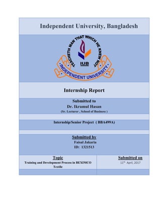 Independent University, Bangladesh
Internship Report
Submitted to
Dr. Ikramul Hasan
(Sr. Lecturer , School of Business )
Internship/Senior Project ( BBA499A)
Submitted by
Faisal Jakaria
ID: 1321513
Topic
Training and Development Process in BEXIMCO
Textile
Submitted on
11th April, 2017
 