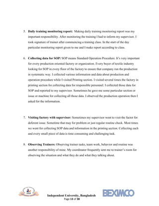 Independent University, Bangladesh
Page 13 of 38
5. Daily training monitoring report: Making daily training monitoring report was my
important responsibility. After monitoring the training I had to inform my supervisor. I
took signature of trainer after commencing a training class. In the start of the day
particular monitoring report given to me and I make report according to class.
6. Collecting data for SOP: SOP means Standard Operation Procedure. It’s very important
for every production oriented factory or organization. Every buyer of textile industry
looking for SOP in every floor of the factory to ensure that company run the production
in systematic way. I collected various information and data about production and
operation procedure while I visited Printing section. I visited several times the factory in
printing section for collecting data for responsible personnel. I collected those data for
SOP and reported to my supervisor. Sometimes he gave me some particular section or
issue or machine for collecting all those data. I observed the production operation then I
asked for the information.
7. Visiting factory with supervisor: Sometimes my supervisor went to visit the factor for
deferent issue. Sometime that may for problem or just regular routine check. Most times
we went for collecting SOP data and information in the printing section. Collecting each
and every small piece of data is time consuming and challenging task.
8. Observing Trainers: Observing trainer tasks, team work, behavior and routine was
another responsibility of mine. My coordinator frequently sent me to trainer’s room for
observing the situation and what they do and what they talking about.
 