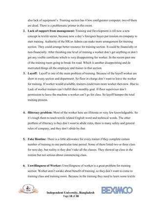 Independent University, Bangladesh
Page 18 of 38
also lack of equipment’s. Training section has 4 low configurator computer, two of them
are dead. There is a problematic printer in this room.
2. Lack of support from management: Training and Development is till now a new
concept in textile sector, because now a day’s foreigner buyer put tension on company to
start training. Authority of the HR or Admin can make more arrangement for training
section. They could arrange better resource for training section. It could be financially or
non-financially. After finishing one level of training a worker don’t get anything or don’t
get any visible certificate which is very disappointing for worker. In the recent past one
of the training room going to break for road. Which is another disappointing and de
motivated things all the employee and trainer in that section.
3. Layoff: Layoff is one of the main problem of training. Because of the layoff worker are
short in every section and department. So floor in charge don’t want to leave the worker
for training. If worker would available, trainers could train more worker then now. Due to
Lack of worker trainers can’t fulfill their monthly goal. If floor supervisor don’t
permission to leave the machine a worker can’t go for class. So layoff hamper the total
training process.
4. Illiteracy problem: Most of the worker here are illiterate or very few knowledgeable. So
it’s tough them to teach textile related English word and technical words. The other
problem of illiteracy is they don’t want to abide rules, there is many safety and general
rules of company, and they don’t abide by that.
5. Fake Routine: There is a little allowance for every trainer if they complete certain
number of training in one particular time period. Some of them listed two or three class
for next day, but reality is they don’t take all the classes. They showed up class in the
routine but not serious about commencing class.
6. Unwillingness of Worker: Unwillingness of worker is a great problem for training
section. Worker aren’t awake about benefit of training, so they don’t want to come to
training class and training room. Because in the training they need to learn some textile
 