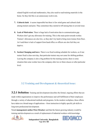 Independent University, Bangladesh
Page 19 of 38
related English word and mathematics, they also need to read training materials in the
home. So they feel this is an unnecessary work to do.
7. Cultural clash: it seems impossible but there is few mind game and cultural clash
among trainers and pion. They sometimes they started to tiff among then in several issue.
8. Lack of Motivation: There is huge lack of motivation due to communication gap.
Workers don’t get any allowance for training. This is the main point towards worker.
Trainers’ allowances are also low, so they don’t try hard to bring more trainee from floor.
As I said there is lack of support from head office so officers are also feel they are
deprive.
9. Section Changing and leave: There is no fixed working schedule for workers, so if one
trainer fixed a class next day, that particular trainee may not came for shifting problem.
Leaving the company is also a big problem for the training section, there is some
situation that some worker leave the company after two or three classes or after particular
level.
3.2 Training and Development & theoretical issue:
3.2.1 Definition: Training and development describes the formal, ongoing efforts that are
made within organizations to improve the performance and self-fulfillment of their employees
through a variety of educational methods and programs. In the modern workplace, these efforts
have taken on a broad range of applications—from instruction in highly specific job skills to
long-term professional development.
Noted management author Peter Drucker said that the fastest growing industry would be
training and development as a result of replacement of industrial workers with knowledge
 