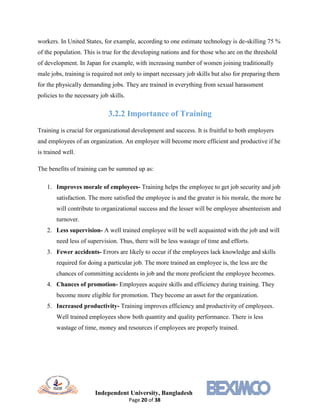 Independent University, Bangladesh
Page 20 of 38
workers. In United States, for example, according to one estimate technology is de-skilling 75 %
of the population. This is true for the developing nations and for those who are on the threshold
of development. In Japan for example, with increasing number of women joining traditionally
male jobs, training is required not only to impart necessary job skills but also for preparing them
for the physically demanding jobs. They are trained in everything from sexual harassment
policies to the necessary job skills.
3.2.2 Importance of Training
Training is crucial for organizational development and success. It is fruitful to both employers
and employees of an organization. An employee will become more efficient and productive if he
is trained well.
The benefits of training can be summed up as:
1. Improves morale of employees- Training helps the employee to get job security and job
satisfaction. The more satisfied the employee is and the greater is his morale, the more he
will contribute to organizational success and the lesser will be employee absenteeism and
turnover.
2. Less supervision- A well trained employee will be well acquainted with the job and will
need less of supervision. Thus, there will be less wastage of time and efforts.
3. Fewer accidents- Errors are likely to occur if the employees lack knowledge and skills
required for doing a particular job. The more trained an employee is, the less are the
chances of committing accidents in job and the more proficient the employee becomes.
4. Chances of promotion- Employees acquire skills and efficiency during training. They
become more eligible for promotion. They become an asset for the organization.
5. Increased productivity- Training improves efficiency and productivity of employees.
Well trained employees show both quantity and quality performance. There is less
wastage of time, money and resources if employees are properly trained.
 