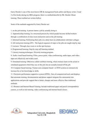 Independent University, Bangladesh
Page 21 of 38
Garry Dessler is one of the most known HR & management book author and theory writer, I read
2 of his books during my BBA program, there is a method describe by Mr. Dessler About
training. These method are written bellow:
Some of the methods suggested by Garry Dessler are:
1. on the job training: A person learns a job by actually doing it.
2. Apprenticeship training: Is a structured process by which people become skilled workers
through a combination of class room instruction and on the job training
3. Informal learning: Performing their jobs on a daily basis in collaboration with their colleges
4. Job instruction training (JIT) : The logical sequence of steps in the jobs are taught step by step
5. Lectures: Through class room or on the spot lectures
6. Programmed learning: Step by step self-learning method
7. Literacy training techniques: Diversity training program.
8. Audio visual based training: Films, power point, video conferencing, audio-tapes, and video-
tapes are effectively and widely used.
9. Simulated training: Otherwise called vestibule training, where trainees learn on the actual or
simulated equipment which they use on the job, but are actually trained off the job.
10. Computer based training: Trainee uses computer based / or DVD systems to interactively
increase his or her knowledge or skills.
11. Electronic performance supportive system (EPSS) : Sets of computerized tools and displays
that automate training, documentation and phone support integrate this automation into
applications and provide support that is better, cheaper and more effective than traditional
methods.
12. Distance and Internet Based Training: Include traditional paper and pencil correspondence
courses, as well as tele training, video conferencing and internet based classes.
 