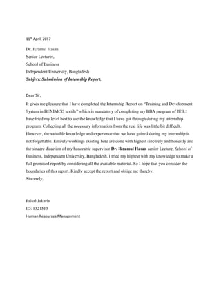 11th
April, 2017
Dr. Ikramul Hasan
Senior Lecturer,
School of Business
Independent University, Bangladesh
Subject: Submission of Internship Report.
Dear Sir,
It gives me pleasure that I have completed the Internship Report on “Training and Development
System in BEXIMCO textile” which is mandatory of completing my BBA program of IUB.I
have tried my level best to use the knowledge that I have got through during my internship
program. Collecting all the necessary information from the real life was little bit difficult.
However, the valuable knowledge and experience that we have gained during my internship is
not forgettable. Entirely workings existing here are done with highest sincerely and honestly and
the sincere direction of my honorable supervisor Dr. Ikramul Hasan senior Lecture, School of
Business, Independent University, Bangladesh. I tried my highest with my knowledge to make a
full promised report by considering all the available material. So I hope that you consider the
boundaries of this report. Kindly accept the report and oblige me thereby.
Sincerely,
Faisal Jakaria
ID: 1321513
Human Resources Management
 