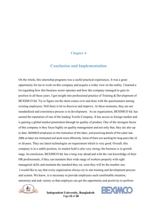 Independent University, Bangladesh
Page 23 of 38
Chapter 4
Conclusion and Implementation
On the whole, this internship programs was a useful practical experiences. It was a great
opportunity for me to work on this company and acquire a wider view on the reality. I learned a
lot regarding how this business sector operates and how this company managed to gain its
position in all these years. I got insight into professional practice of Training & Development of
BEXIMCO ltd. Try to figure out the short comes over and done with the questionnaire among
existing employees. Still there is lot to discover and improve. At these moments, they are not
standardized and consistence process is in development. As an organization, BEXIMCO ltd. has
earned the reputation of one of the leading Textile Company. It has access to foreign market and
is gaining a global market penetration through its quality of product. One of the strongest factor
of this company is they focus highly on quality management and not only that, they are also up
to date. BEXIMCO emphasize on the motivation of the labor, and practicing details of the Labor law-
2006 so labor are motivated and work more efficiently. Some of them are working for long years like 15
or 20 years. They use latest technologies on requirement which is very good. Overall, this
company is in a stable position, its market hold is also very strong; the business is in growth
stage. In conclusion, BEXIMCO ltd. has a long way ahead and with the vast knowledge of their
HR professionals, if they can maintain their wide range of workers properly with right
managerial skills and maintain the standard they set, soon they will be the number one.
I would like to say that every organization always try to star training and development process
and system. We know, it is necessary to provide employees such comfortable situation,
autonomy and task variety so that employee can get the opportunity and positivity to perform
 