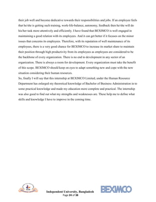 Independent University, Bangladesh
Page 24 of 38
their job well and become dedicative towards their responsibilities and jobs. If an employee feels
that he/she is getting such training, work-life-balance, autonomy, feedback then he/she will do
his/her task more attentively and efficiently. I have found that BEXIMCO is well engaged in
maintaining a good relation with its employees. And it can get better if it focuses on the minor
issues that concerns its employees. Therefore, with its reputation of well maintenance of its
employees, there is a very good chance for BEXIMCO to increase its market share to maintain
their position through high productivity from its employees as employees are considered to be
the backbone of every organization. There is no end to development in any sector of an
organization. There is always a room for development. Every organization must take the benefit
of this scope. BEXIMCO should keep on eyes to adapt something new and cope with the new
situation considering their human resources.
So, finally I will say that this internship at BEXIMCO Limited, under the Human Resource
Department has enlarged my theoretical knowledge of Bachelor of Business Administration in to
some practical knowledge and made my education more complete and practical. The internship
was also good to find out what my strengths and weaknesses are. These help me to define what
skills and knowledge I have to improve in the coming time.
 
