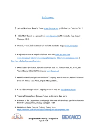 Independent University, Bangladesh
Page 25 of 38
References:
 About Beximco Textile From www.bextex.net published on October 2012.
 BEXIMCO Textile at a glance from www.bextex.net & Mr. Emdadul Huq, Deputy
Manager, HRD.
 Mission, Vision. Personal Interview from Mr. Emdadul Huq & www.bextex.net.
 Corporate division: Company overview Book and www.beximco.com
www.bextex.net http://www.beximcopharma.com/ http://www.shinepukur.com &
http://www.bol-online.com/about.php .
 Details of the production. Personal Interview from Mr. Abbas Uddin, Mr. Nasir, Mr.
Wazed Trainer BEXIMCO textile and www.bextex.net
 Operation Details and process flow From Company own archive and personal Interview
from Mr. Ahmed Shah Alom, Deputy Manager HRD.
 CSR & Philanthropic issue: Company own wall note and www.beximco.com
 Training Process flow: Company’s own archive and data store.
 Function of the Department: Company’s own data and archive & personal Interview
from Mr. Emdadul Huq, Deputy Manager, HRD.
 Definition & Peter Druckur Training Theory from
https://www.inc.com/encyclopedia/training-and-development.html
 
