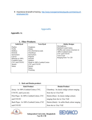 Independent University, Bangladesh
Page 26 of 38
 Importance & benefit of training http://www.managementstudyguide.com/training-of-
employees.htm
Appendix
Appendix A:
1. Fiber Products:
Solid Dyed
Poplins
Twills
Dobbies
Oxfords
Seersuckers
Canvas
Ribstops in 100%
Combed Cotton
CVC and CVS/TC
Stretch
Satten
Yarn Dyed
Ginghams
Stripes
Fil-a-fils/End-on-ends
Chambrays
Seersuckers
Pinpoint
Oxfords
Dobbies
Plaids in 100% Combed Cotton
CVC and CVS/TC
Stretch
Satten
Finishing
Dobby Designs
Herringbones
Bedford Cords/Coteles
Waffles and various structures in
100% Combed Cotton.
CVC and CVS/TC
Yarn Count
Ranging from 7 to 120
2. Knit and Denim product:
Knit Product
Jersey : In 100% Combed Cotton, CVC,
CVS/TC, and Lycra mix
Polo Pique : In 100% Combed Cotton, CVC
and CVS/TC
Back Pique : In 100% Combed Cotton, CVC
and CVS/TC
Denim Product
Chambray : In classic indigo colours ranging
from 4oz to 5.5oz/Yd2
Denim (blue) : In classic indigo colours
ranging from 4oz to 15oz/ Yd2
Denim (black) : In sulfur black colour ranging
from 4oz to 15oz/ Yd2
 