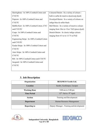 Independent University, Bangladesh
Page 27 of 38
Herringbone : In 100% Combed Cotton and
CVS/TC
Popcorn : In 100% Combed Cotton and
CVS/TC
Bubble Knit : In 100% Combed Cotton, CVC
and CVS/TC
Crepe : In 100% Combed Cotton and
CVS/TC
Engineering Stripe : In 100% Combed Cotton
and CVS/TC
Feeder Stripe : In 100% Combed Cotton and
CVS/TC
Auto Stripe : In 100% Combed Cotton and
CVS/TC
Rib : In 100% Combed Cotton and CVS/TC
Jacquard : In 100% Combed Cotton and
CVS/TC
Coloured Denim : In a variety of colours -
both in sulfur & reactive dyes(warp dyed)
Overdyed Denim : In a variety of colours on
indigo blue & sulfur black
Bull Denim : In a variety of reactive colours
ranging from 10oz to 13oz/ Yd2 (piece dyed)
Stretch Denim : In classic indigo colours
ranging from 4.5 oz to 13.75 oz/Yd2
3. Job Description
Organization BEXIMCO Textile Ltd.
Location Sarabo, Kashimpur, Gazipur
Working Hour 9.00 am to 5.00 pm
Time Period 12th
Feb to 9th
April
Section Training and Development
Department Human Resource Management
Reporting to Deputy Manager , Training and development
 
