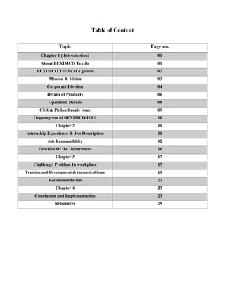 Table of Content
Topic Page no.
Chapter 1 ( Introduction) 01
About BEXIMCO Textile 01
BEXIMCO Textile at a glance 02
Mission & Vision 03
Corporate Division 04
Details of Products 06
Operation Details 08
CSR & Philanthropic issue 09
Organogram of BEXIMCO HRD 10
Chapter 2 11
Internship Experience & Job Description 11
Job Responsibility 12
Function Of the Department 16
Chapter 3 17
Challenge/ Problem In workplace 17
Training and Development & theoretical issue 19
Recommendation 22
Chapter 4 23
Conclusion and Implementation 23
References 25
 