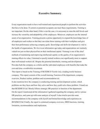 Executive Summary
Every organization needs to have well trained and experienced people to perform the activities
that have to be done. If current or potential occupants can meet these requirements, Training is
not important. On the other hand, if this is not the case, it is necessary to raise the skill levels and
increase the versatility and adoptability of the employees. Moreover, employees are the internal
assets of an organization. Training presents a prime opportunity to expand the knowledge base of
all employees and worker so that they can relate those training with their workplace and give
their best performance achieving company goals. Knowledge and skills development is vital to
the health of organizations. We live in an information age today and organizations are routinely
valued not just on their physical but on their intellectual capital. Training is one of the chief
methods of maintaining and improving intellectual capital, so the quality of an organization’s
training affects its value. Untrained or poorly trained workers cost significantly more to support
than well-trained workers do. Despite the potential drawbacks, training and development
Provides both the company as a whole and the individual employees with benefits that make the
cost and time a worthwhile investment.
This report is based on the Training of BEXIMCO Textile Ltd, a leading textile business
company. This report consists of the overall training, Function of the department, company
overview, Product outline, problem and recommendation etc.
It also mentions how the company is conducting training and development system, which
problems are they faces and how they solve and how they could solve these problem. I found out
that BEXIMCO Ltd. Mostly follows strategic HR practices in function of the department.
On the report I mentioned all the information I gathered regarding the company and its various
HR practices, and came up with some analysis of myself. I also tried to provide some
recommendations to the company with myself and limited knowledge and experience on
BEXIMCO ltd. Finally, the report is contained company overview, HRD functions, training,
limitation, recommendation and implication.
 