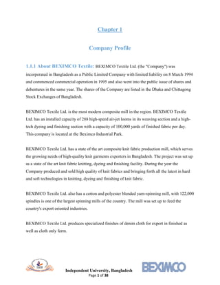 Independent University, Bangladesh
Page 1 of 38
Chapter 1
Company Profile
1.1.1 About BEXIMCO Textile: BEXIMCO Textile Ltd. (the "Company") was
incorporated in Bangladesh as a Public Limited Company with limited liability on 8 March 1994
and commenced commercial operation in 1995 and also went into the public issue of shares and
debentures in the same year. The shares of the Company are listed in the Dhaka and Chittagong
Stock Exchanges of Bangladesh.
BEXIMCO Textile Ltd. is the most modern composite mill in the region. BEXIMCO Textile
Ltd. has an installed capacity of 288 high-speed air-jet looms in its weaving section and a high-
tech dyeing and finishing section with a capacity of 100,000 yards of finished fabric per day.
This company is located at the Beximco Industrial Park.
BEXIMCO Textile Ltd. has a state of the art composite knit fabric production mill, which serves
the growing needs of high-quality knit garments exporters in Bangladesh. The project was set up
as a state of the art knit fabric knitting, dyeing and finishing facility. During the year the
Company produced and sold high quality of knit fabrics and bringing forth all the latest in hard
and soft technologies in knitting, dyeing and finishing of knit fabric.
BEXIMCO Textile Ltd. also has a cotton and polyester blended yarn-spinning mill, with 122,000
spindles is one of the largest spinning mills of the country. The mill was set up to feed the
country's export oriented industries.
BEXIMCO Textile Ltd. produces specialized finishes of denim cloth for export in finished as
well as cloth only form.
 