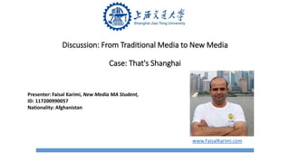 Discussion: From Traditional Media to New Media
Case: That's Shanghai
Presenter: Faisal Karimi, New Media MA Student,
ID: 117200990057
Nationality: Afghanistan
www.FaisalKarimi.com
 