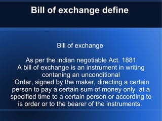 Bill of exchange define  Bill of exchange  As per the indian negotiable Act. 1881 A bill of exchange is an instrument in writing contaning an unconditional Order, signed by the maker, directing a certain person to pay a certain sum of money only  at a specified time to a certain person or according to is order or to the bearer of the instruments.  