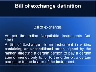 Bill of exchange definition Bill of exchange  As per the Indian Negotiable Instruments Act. 1881 A Bill, of Exchange  is an instrument in writing containing an unconditional order, signed by the maker, directing a certain person to pay a certain sum of money only to, or to the order of, a certain person or to the bearer of the instrument. 