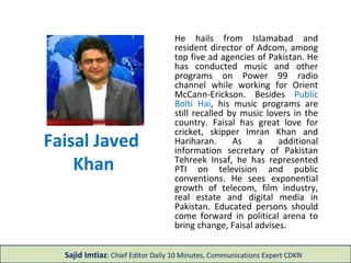 Faisal Javed
Khan
He hails from Islamabad and
resident director of Adcom, among
top five ad agencies of Pakistan. He
has conducted music and other
programs on Power 99 radio
channel while working for Orient
McCann-Erickson. Besides Public
Bolti Hai, his music programs are
still recalled by music lovers in the
country. Faisal has great love for
cricket, skipper Imran Khan and
Hariharan. As a additional
information secretary of Pakistan
Tehreek Insaf, he has represented
PTI on television and public
conventions. He sees exponential
growth of telecom, film industry,
real estate and digital media in
Pakistan. Educated persons should
come forward in political arena to
bring change, Faisal advises.
Sajid Imtiaz: Chief Editor Daily 10 Minutes, Communications Expert CDKN
 
