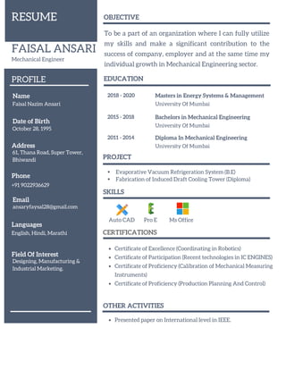 FAISAL ANSARI
Mechanical Engineer
Name
Faisal Nazim Ansari
2018 - 2020 Masters in Energy Systems & Management
University Of Mumbai
2015 - 2018 Bachelors in Mechanical Engineering
University Of Mumbai
Date of Birth
October 28, 1995
Phone
+91 9022936629
Email
ansaryfaysal28@gmail.com
Address
61, Thana Road, Super Tower,
Bhiwandi
RESUME
PROFILE EDUCATION
2011 - 2014 Diploma In Mechanical Engineering
University Of Mumbai
Auto CAD
Certificate of Excellence (Coordinating in Robotics)
Certificate of Participation (Recent technologies in IC ENGINES)
Certificate of Proficiency (Calibration of Mechanical Measuring
Instruments)
Certificate of Proficiency (Production Planning And Control)
SKILLS
CERTIFICATIONS
PROJECT
Evaporative Vacuum Refrigeration System (B.E)
Fabrication of Induced Draft Cooling Tower (Diploma)
OBJECTIVE
To be a part of an organization where I can fully utilize
my skills and make a significant contribution to the
success of company, employer and at the same time my
individual growth in Mechanical Engineering sector.
Languages
English, Hindi, Marathi
Pro E Ms Office
Field Of Interest
Designing, Manufacturing &
Industrial Marketing.
OTHER ACTIVITIES
Presented paper on International level in IEEE.
 