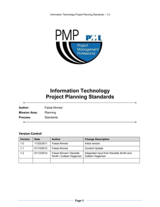 Information Technology Project Planning Standards – 1.2




                    Information Technology
                   Project Planning Standards
Author:           Faisal Ahmed
Mission Area:     Planning
Process:          Standards




Version Control
Version    Date          Author                         Change Description
1.0        11/25/2011    Faisal Ahmed                   Initial version
1.1        01/10/2012    Faisal Ahmed                   Content Update
1.2        01/12/2012    Faisal Ahmed / Danielle        Integrated input from Danielle Smith and
                         Smith / Colleen Hageman        Colleen Hageman




                                               Page 1
 