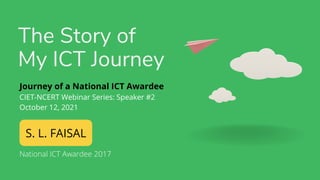 The Story of
My ICT Journey
S. L. FAISAL
Journey of a National ICT Awardee
CIET-NCERT Webinar Series: Speaker #2
October 12, 2021
National ICT Awardee 2017
 