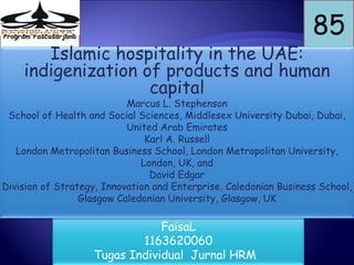 Program Pascasarjana
                                                                   85
        Islamic hospitality in the UAE:
     indigenization of products and human
                     capital
                           Marcus L. Stephenson
 School of Health and Social Sciences, Middlesex University Dubai, Dubai,
                           United Arab Emirates
                               Karl A. Russell
   London Metropolitan Business School, London Metropolitan University,
                              London, UK, and
                                David Edgar
Division of Strategy, Innovation and Enterprise, Caledonian Business School,
                 Glasgow Caledonian University, Glasgow, UK

                                   FaisaL
                               1163620060
                       Tugas Individual Jurnal HRM
 