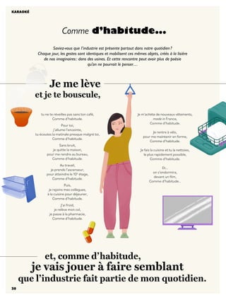 30
Saviez-vous que l’industrie est présente partout dans notre quotidien?
Chaque jour, les gestes sont identiques et mobilisent ces mêmes objets, créés à la lisière
de nos imaginaires: dans des usines. Et cette rencontre peut avoir plus de poésie
qu’on ne pourrait le penser…
Comme d’habitude...
KARAOKÉ
		 et, comme d’habitude,
je vais jouer à faire semblant
que l’industrie fait partie de mon quotidien.
tu ne te réveilles pas sans ton café,
Comme d’habitude.
Pour toi,
j’allume l’enceinte,
tu écoutes la matinale presque malgré toi,
Comme d’habitude.
Sans bruit,
je quitte la maison,
pour me rendre au bureau,
Comme d’habitude.
Au travail,
je prends l’ascenseur,
pour atteindre le 10è
étage,
Comme d’habitude.
Puis,
je rejoins mes collègues,
à la cuisine pour déjeuner,
Comme d’habitude.
J’ai froid,
je relève mon col,
je passe à la pharmacie,
Comme d’habitude.
Je me lève
et je te bouscule,
Je m’achète de nouveaux vêtements,
made in France,
Comme d’habitude.
Je rentre à vélo,
pour me maintenir en forme,
Comme d’habitude.
Je fais la cuisine et tu la nettoies,
le plus rapidement possible,
Comme d’habitude.
Et…
on s’endormira,
devant un film,
Comme d’habitude…
30
 