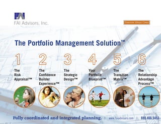 The Portfolio Management Solution™
Fully coordinated and integrated planning. | www.faiadvisors.com | 888.466.5453
The
Risk
Appraisal™
The
Confidence
Builder
Experience™
The
Strategic
Design™
Your
Portfolio
Blueprint™
The
Transition
Matrix™
The
Relationship
Advantage
Process™
 
