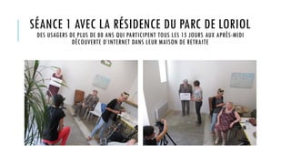 SÉANCE 1 AVEC LA RÉSIDENCE DU PARC DE LORIOL
DES USAGERS DE PLUS DE 80 ANS QUI PARTICIPENT TOUS LES 15 JOURS AUX APRÈS-MIDI
DÉCOUVERTE D’INTERNET DANS LEUR MAISON DE RETRAITE
 