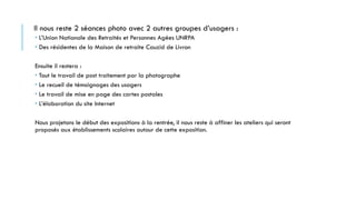 Il nous reste 2 séances photo avec 2 autres groupes d’usagers :
 L’Union Nationale des Retraités et Personnes Agées UNRPA
 Des résidentes de la Maison de retraite Cauzid de Livron
Ensuite il restera :
 Tout le travail de post traitement par la photographe
 Le recueil de témoignages des usagers
 Le travail de mise en page des cartes postales
 L’élaboration du site Internet
Nous projetons le début des expositions à la rentrée, il nous reste à affiner les ateliers qui seront
proposés aux établissements scolaires autour de cette exposition.
 