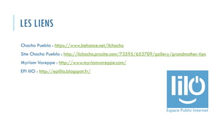 LES LIENS
Chacho Puebla : https://www.behance.net/ilchacho
Site Chacho Puebla : http://ilchacho.prosite.com/73595/653709/gallery/grandmother-tips
Myriam Voreppe : http://www.myriamvoreppe.com/
EPI lilO : http://epililo.blogspot.fr/
 
