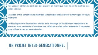 UN PROJET INTER-GENERATIONNEL
Nos usagers séniors ne sont pas des experts en technique mais ils ont la maitrise des
codes sociaux
Les ados ont la sensation de maitriser la technique mais doivent s’interroger sur leurs
pratiques
Le décalage entre les modèles choisis et le message qu’ils délivrent interpellera les
jeunes et nous permettra d’amorcer une réflexion sur les points essentiels à respecter
pour utiliser le net en toute sécurité.
 