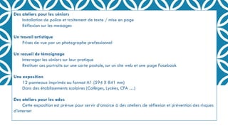 Des ateliers pour les séniors
Installation de police et traitement de texte / mise en page
Réflexion sur les messages
Un travail artistique
Prises de vue par un photographe professionnel
Un recueil de témoignage
Interroger les séniors sur leur pratique
Restituer ces portraits sur une carte postale, sur un site web et une page Facebook
Une exposition
12 panneaux imprimés au format A1 (594 X 841 mm)
Dans des établissements scolaires (Collèges, Lycées, CFA …)
Des ateliers pour les ados
Cette exposition est prévue pour servir d’amorce à des ateliers de réflexion et prévention des risques
d’internet
 