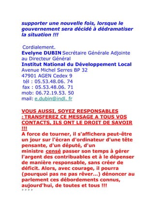 supporter une nouvelle fois, lorsque le
gouvernement sera décidé à dédramatiser
la situation !!!

Cordialement.
Evelyne DUBIN Secrétaire Générale Adjointe
au Directeur Général
Institut National du Développement Local
Avenue Michel Serres BP 32
47901 AGEN Cedex 9
 tél : 05.53.48.06. 74
fax : 05.53.48.06. 71
mob: 06.72.19.53. 50
mail: e.dubin@indl. fr

VOUS AUSSI, SOYEZ RESPONSABLES
: TRANSFEREZ CE MESSAGE A TOUS VOS
CONTACTS, ILS ONT LE DROIT DE SAVOIR
!!!
A force de tourner, il s'affichera peut-être
un jour sur l'écran d'ordinateur d'une tête
pensante, d'un député, d'un
ministre censé passer son temps à gérer
l'argent des contribuables et à le dépenser
de manière responsable, sans créer de
déficit. Alors, avec courage, il pourra
(pourquoi pas ne pas rêver...) dénoncer au
parlement ces débordements connus,
aujourd'hui, de toutes et tous !!!
>>>>
 