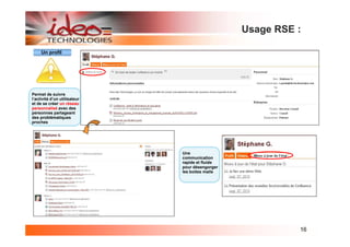 Usage RSE :

     Un profil




Permet de suivre
l’activité d’un utilisateur
et de se créer un réseau
personnalisé avec des
personnes partageant
des problématiques
proches




                              Une
                              communication
                              rapide et fluide
                              pour désengorger
                              les boites mails




                                                           16
 