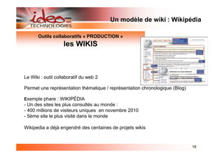 Un modèle de wiki : Wikipédia

       Outils collaboratifs « PRODUCTION »
                   les WIKIS



Le Wiki : outil collaboratif du web 2

Permet une représentation thématique / représentation chronologique (Blog)

Exemple phare : WIKIPÉDIA
- Un des sites les plus consultés au monde :
- 400 millions de visiteurs uniques en novembre 2010
- 5ème site le plus visité dans le monde

Wikipedia a déjà engendré des centaines de projets wikis


                                                                             18
 