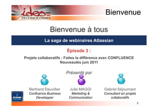 Bienvenue

              Bienvenue à tous
           La saga de webinaires Atlassian

                        Épisode 3 :
Projets collaboratifs : Faites la différence avec CONFLUENCE
                     Nouveautés juin 2011

                        Présenté par


  Bertrand Dauvillier    Julie MAGGI       Gabriel Séjournant
  Confluence Business     Marketing &      Consultant en projets
      Developper         Communication        collaboratifs
                                                                   2
 