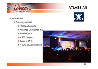 ATLASSIAN


ATLASSIAN :
   Summit juin 2011
       +500 participants
       Annonce Confluence 4.0
       intimité JIRA
       + 200 plugins
       Sales + 47 %
       + 20% nouveaux clients




                                       23
 