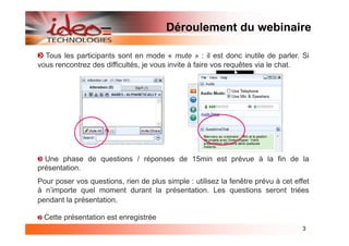 Déroulement du webinaire

  Tous les participants sont en mode « mute » : il est donc inutile de parler. Si
vous rencontrez des difficultés, je vous invite à faire vos requêtes via le chat.




  Une phase de questions / réponses de 15min est prévue à la fin de la
présentation.
Pour poser vos questions, rien de plus simple : utilisez la fenêtre prévu à cet effet
à n’importe quel moment durant la présentation. Les questions seront triées
pendant la présentation.

  Cette présentation est enregistrée
                                                                                  3
 