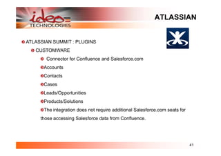 ATLASSIAN


ATLASSIAN SUMMIT : PLUGINS
   CUSTOMWARE
       Connector for Confluence and Salesforce.com
      Accounts
      Contacts
      Cases
      Leads/Opportunities
      Products/Solutions
      The integration does not require additional Salesforce.com seats for
     those accessing Salesforce data from Confluence.




                                                                             41
 