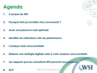 Agenda
1. A propos de WSI
2. Pourquoi dois-je surveiller mes concurrents ?
3. Avoir une présence web optimale
4. Identifier les indicateurs clés de performance
5. L’analyse web concurrentielle
6. Elaborer une stratégie digitale suite à votre analyse concurrentielle
7. Les rapports que les consultants WSI peuvent vous proposer
8. Q/R ©2014 WSI. All rights reserved.
 