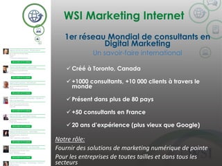 WSI Marketing Internet
©2014 WSI. All rights reserved.
1er réseau Mondial de consultants en
Digital Marketing
Un savoir-faire international
 Créé à Toronto, Canada
 +1000 consultants, +10 000 clients à travers le
monde
 Présent dans plus de 80 pays
 +50 consultants en France
 20 ans d’expérience (plus vieux que Google)
Notre rôle:
Fournir des solutions de marketing numérique de pointe
Pour les entreprises de toutes tailles et dans tous les
secteurs
 