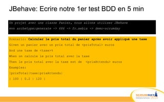 JBehave: Ecrire notre 1er test BDD en 5 min
Un projet avec une classe Panier, nous allons utiliser JBehave
mvn archetype:generate -> 686 -> fr.xebia -> demo-scrumday
Scenario: Calculer le prix total du panier après avoir appliqué une taxe
Given un panier avec un prix total de <prixTotal> euros
And une taxe de <taxe>%
When on calcule le prix total avec la taxe
Then le prix total avec la taxe est de <prixAttendu> euros
Examples:
|prixTotal|taxe|prixAttendu|
| 100 | 0.2 | 120 |
 