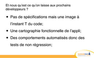 Et nous qu’est ce qu’on laisse aux prochains
développeurs ?
• Pas de spécifications mais une image à
l’instant T du code;!
• Une cartographie fonctionnelle de l’appli;!
• Des comportements automatisés donc des
tests de non régression;
 