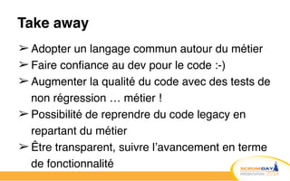 Take away
➢ Adopter un langage commun autour du métier!
➢ Faire confiance au dev pour le code :-)!
➢ Augmenter la qualité du code avec des tests de
non régression … métier !!
➢ Possibilité de reprendre du code legacy en
repartant du métier!
➢ Être transparent, suivre l’avancement en terme
de fonctionnalité
 