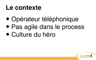 Le contexte
• Opérateur téléphonique!
• Pas agile dans le process!
• Culture du héro
 
