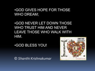 •GOD GIVES HOPE FOR THOSE
WHO DREAM;

•GOD NEVER LET DOWN THOSE
WHO TRUST HIM AND NEVER
LEAVE THOSE WHO WALK WITH
HIM.

•GOD BLESS YOU!


© Shanthi Krishnakumar
 