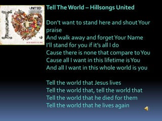 Tell The World – Hillsongs United

Don’t want to stand here and shout Your
praise
And walk away and forget Your Name
I’ll stand for you if it’s all I do
Cause there is none that compare to You
Cause all I want in this lifetime is You
And all I want in this whole world is you

Tell the world that Jesus lives
Tell the world that, tell the world that
Tell the world that he died for them
Tell the world that he lives again
 