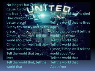 No longer I but Christ in me
Cause it’s the truth that set
me free                         Tell the world that he died
How could this world be a       for them
better place?                   Tell the world that he lives
But by thy mercy and by thy     again
grace                           C’mon, c’mon we’ll tell the
C’mon, c’mon we’ll tell the     world about You
world about You                 Tell the world that
C’mon, c’mon we’ll tell the     Tell the world that
world about You                 C’mon, c’mon we’ll tell the
Tell the world that Jesus       world about You
lives                           Tell the world that
Tell the world that, tell the   Tell the world that
world that                      About You
 