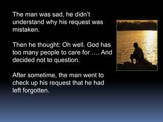 The man was sad, he didn’t
understand why his request was
mistaken.

Then he thought: Oh well. God has
too many people to care for …. And
decided not to question.

After sometime, the man went to
check up his request that he had
left forgotten.
 