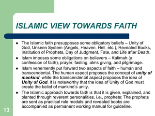 13
ISLAMIC VIEW TOWARDS FAITH
 The Islamic faith presupposes some obligatory beliefs – Unity of
God, Unseen System (Angels, Heaven, Hell, etc.), Revealed Books,
Institution of Prophets, Day of Judgment, Fate, and Life after Death.
 Islam imposes some obligations on believers – Kalimah (a
confession of faith), prayer, fasting, alms giving, and pilgrimage.
 Islam vehemently put forward two aspects of faith – human and
transcendental. The human aspect proposes the concept of unity of
mankind, while the transcendental aspect proposes the idea of
Unity of God. It is noteworthy that the idea of Unity of God must
create the belief of mankind’s unity.
 The Islamic approach towards faith is that it is given, explained, and
planted through reverent personalities, i.e., prophets; The prophets
are sent as practical role modals and revealed books are
accompanied as permanent working manual for guideline.
 