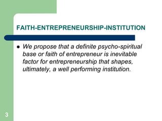 3
FAITH-ENTREPRENEURSHIP-INSTITUTION
 We propose that a definite psycho-spiritual
base or faith of entrepreneur is inevitable
factor for entrepreneurship that shapes,
ultimately, a well performing institution.
 